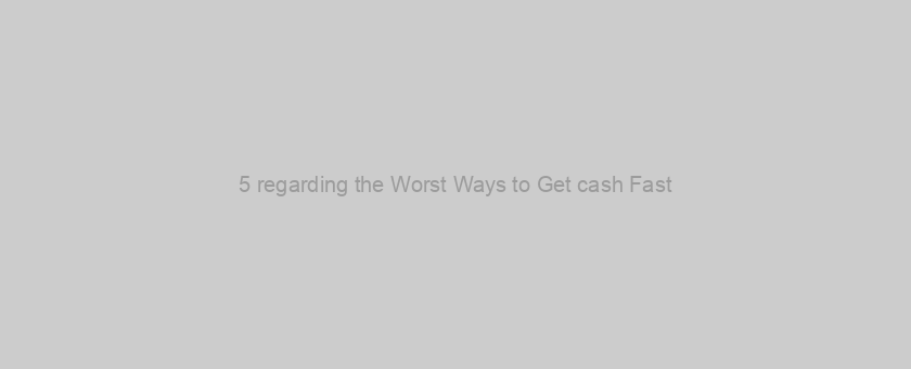 5 regarding the Worst Ways to Get cash Fast